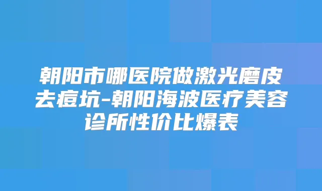 朝阳市哪医院做激光磨皮去痘坑-朝阳海波医疗美容诊所性价比爆表