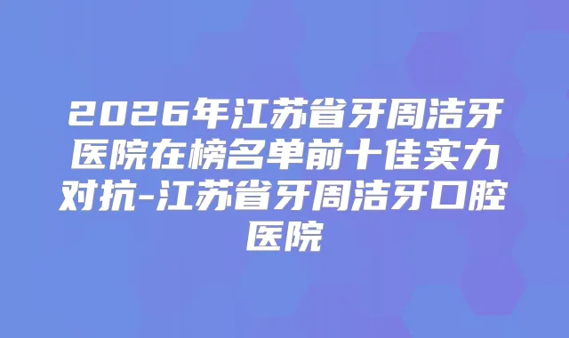 2026年江苏省牙周洁牙医院在榜名单前十佳实力对抗-江苏省牙周洁牙口腔医院