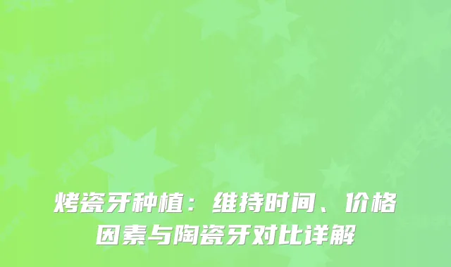 烤瓷牙种植：维持时间、价格因素与陶瓷牙对比详解
