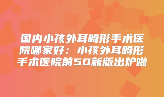 国内小孩外耳畸形手术医院哪家好：小孩外耳畸形手术医院前50新版出炉啦