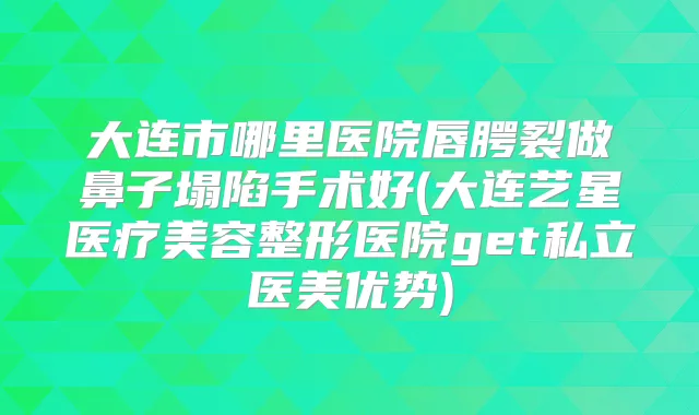 大连市哪里医院唇腭裂做鼻子塌陷手术好(大连艺星医疗美容整形医院get私立医美优势)