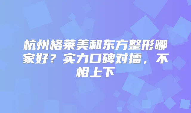 杭州格莱美和东方整形哪家好?实力口碑对擂,不相上下
