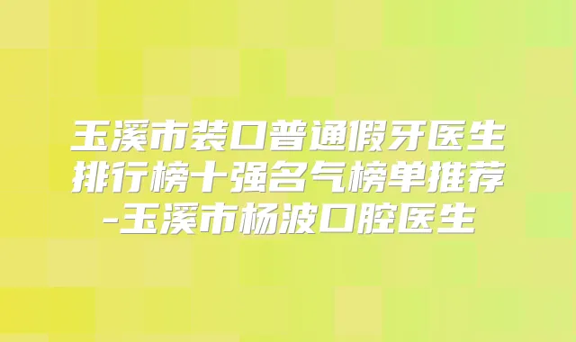 玉溪市装口普通假牙医生排行榜十强名气榜单推荐-玉溪市杨波口腔医生