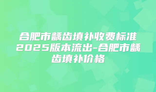 合肥市龋齿填补收费标准2025版本流出-合肥市龋齿填补价格
