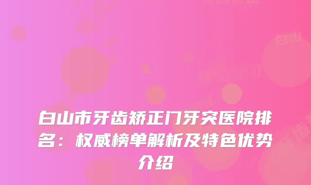 白山市牙齿矫正门牙突医院排名：榜单解析及特色优势介绍