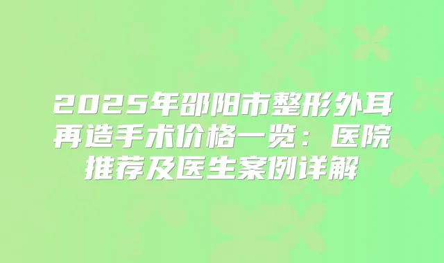 2025年邵阳市整形外耳再造手术价格一览：医院推荐及医生案例详解