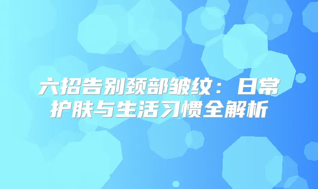 六招告别颈部皱纹:日常护肤与生活习惯全解析