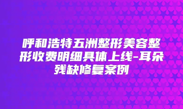 呼和浩特五洲整形美容整形收费明细具体上线-耳朵残缺修复案例