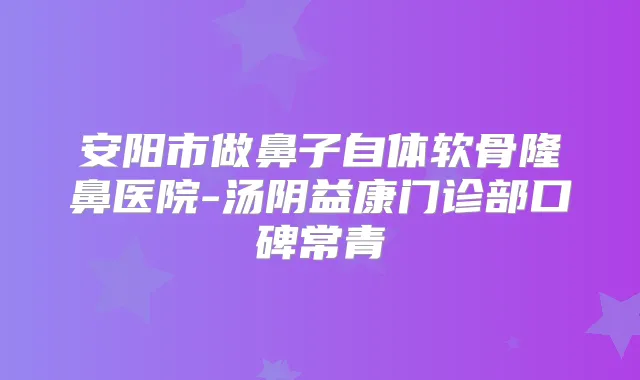 安阳市做鼻子自体软骨隆鼻医院-汤阴益康门诊部口碑常青