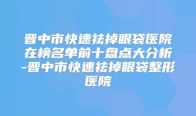 晋中市快速祛掉眼袋医院在榜名单前十盘点大分析-晋中市快速祛掉眼袋整形医院