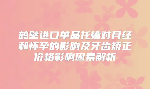 鹤壁进口单晶托槽对月经和怀孕的影响及牙齿矫正价格影响因素解析