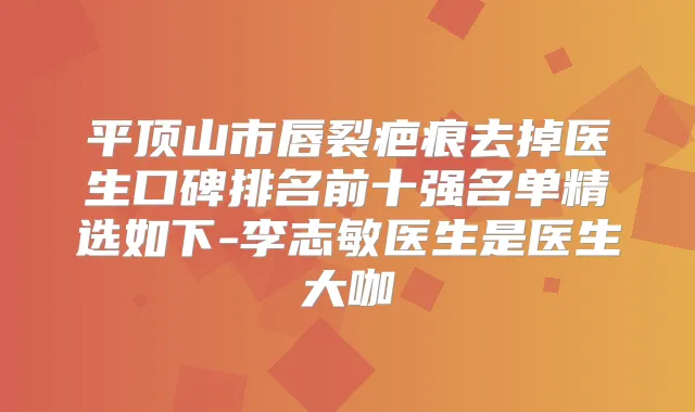 平顶山市唇裂疤痕去掉医生口碑排名前十强名单精选如下-李志敏医生是医生大咖