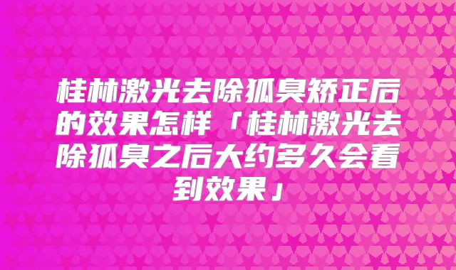 桂林激光去除狐臭矫正后的效果怎样「桂林激光去除狐臭之后大约多久会看到效果」