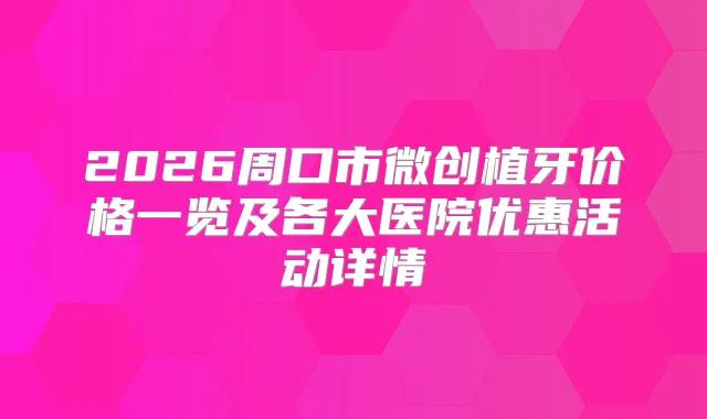 2026周口市微创植牙价格一览及各大医院优惠活动详情