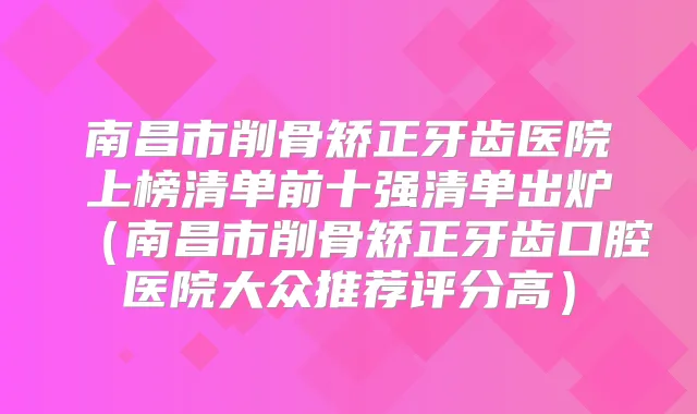 南昌市削骨矫正牙齿医院上榜清单前十强清单出炉（南昌市削骨矫正牙齿口腔医院大众推荐评分高）