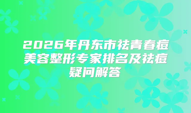 2026年丹东市祛青春痘美容整形专家排名及祛痘疑问解答