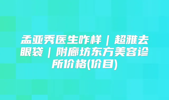 孟亚秀医生咋样｜去眼袋｜附廊坊东方美容诊所价格(价目)
