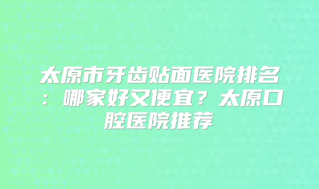太原市牙齿贴面医院排名：哪家好又便宜？太原口腔医院推荐