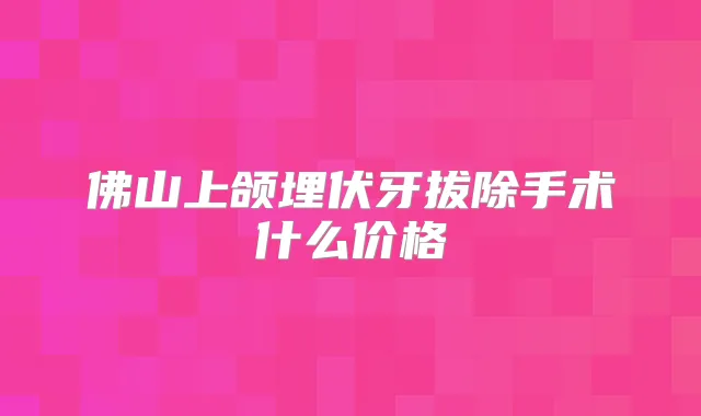 佛山上颌埋伏牙拔除手术什么价格
