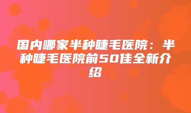 国内哪家半种睫毛医院:半种睫毛医院前50佳全新介绍