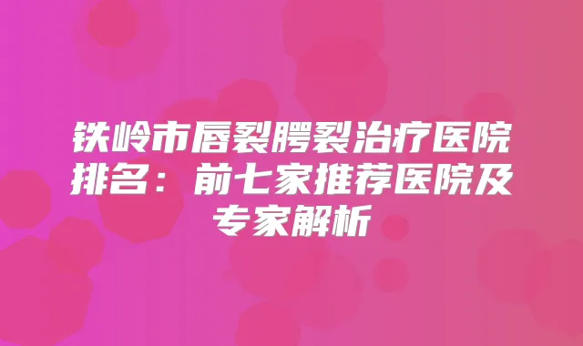 铁岭市唇裂腭裂医院排名：前七家推荐医院及专家解析