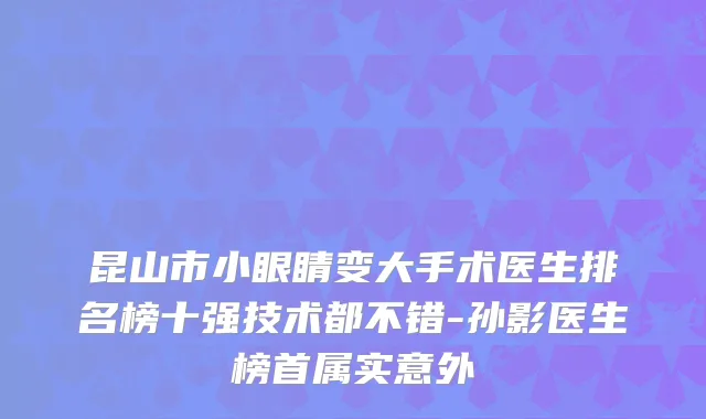 昆山市小眼睛变大手术医生排名榜十强技术都不错-孙影医生榜首属实意外