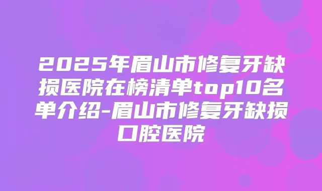 2025年眉山市修复牙缺损医院在榜清单top10名单介绍-眉山市修复牙缺损口腔医院