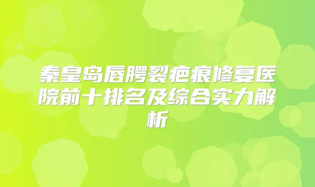 秦皇岛唇腭裂疤痕修复医院前十排名及综合实力解析