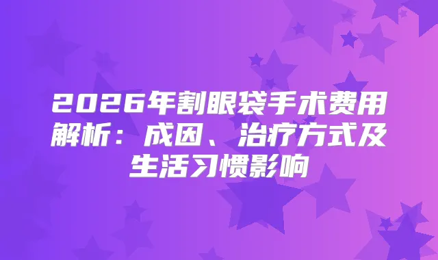 2026年割眼袋手术费用解析:成因、方式及生活习惯影响