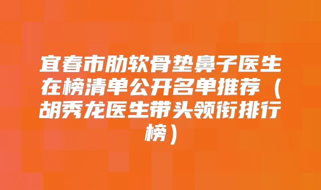 宜春市肋软骨垫鼻子医生在榜清单公开名单推荐（胡秀龙医生带头领衔排行榜）