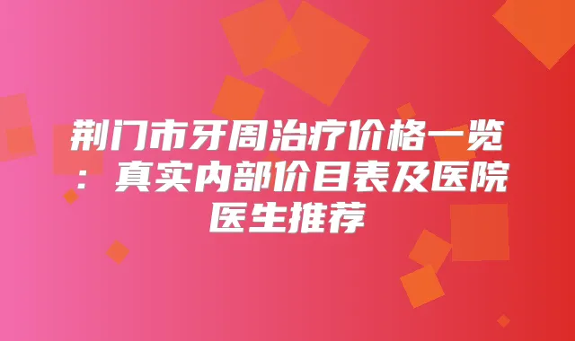 荆门市牙周价格一览:真实内部价目表及医院医生推荐