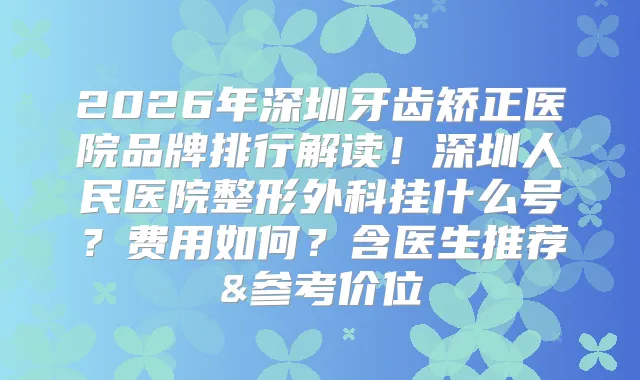 2026年深圳牙齿矫正医院品牌排行解读！深圳人民医院整形外科挂什么号？费用如何？含医生推荐&参考价位
