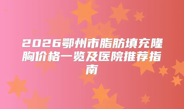2026鄂州市脂肪填充隆胸价格一览及医院推荐指南