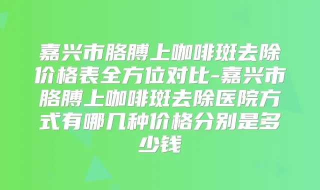 嘉兴市胳膊上咖啡斑去除价格表全方位对比-嘉兴市胳膊上咖啡斑去除医院方式有哪几种价格分别是多少钱