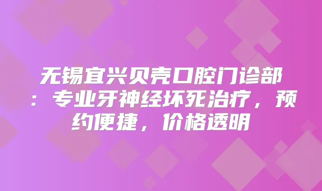 无锡宜兴贝壳口腔门诊部：专业牙神经坏死，预约便捷，价格透明