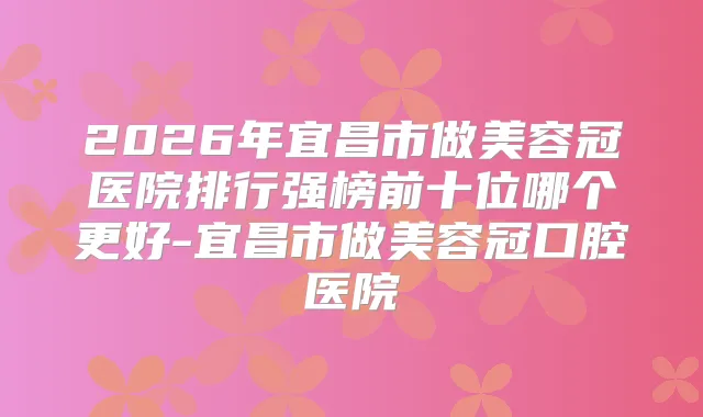 2026年宜昌市做美容冠医院排行强榜前十位哪个更好-宜昌市做美容冠口腔医院