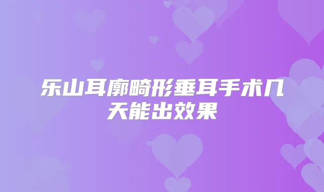 乐山耳廓畸形垂耳手术几天能出效果