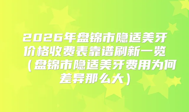 2026年盘锦市隐适美牙价格收费表靠谱刷新一览（盘锦市隐适美牙费用为何差异那么大）