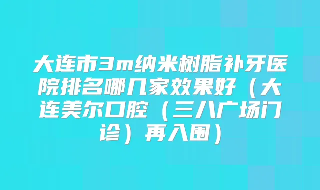 大连市3m纳米树脂补牙医院排名哪几家效果好(大连美尔口腔(三八广场门诊)再入围)