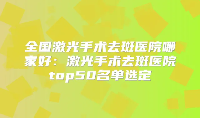 全国激光手术去斑医院哪家好：激光手术去斑医院top50名单选定