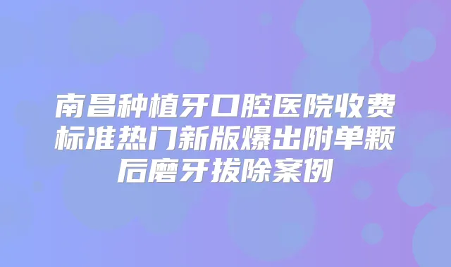 南昌种植牙口腔医院收费标准热门新版爆出附单颗后磨牙拔除案例