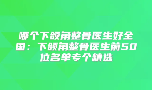 哪个下颌角整骨医生好全国：下颌角整骨医生前50位名单专个精选