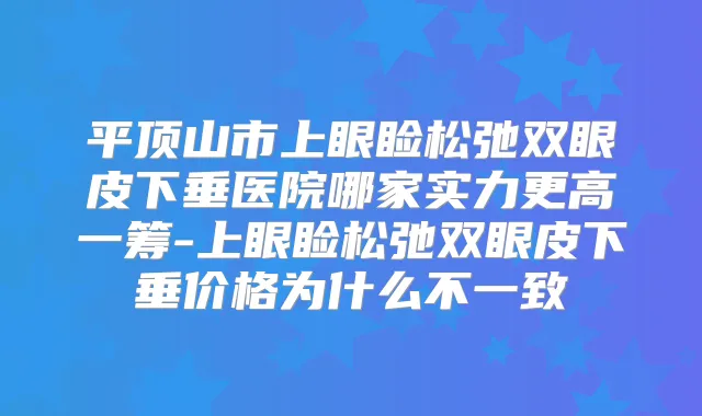 平顶山市上眼睑松弛双眼皮下垂医院哪家实力更高一筹-上眼睑松弛双眼皮下垂价格为什么不一致