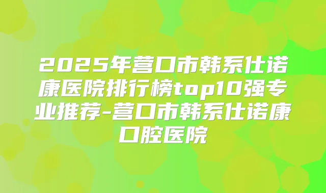 2025年营口市韩系仕诺康医院排行榜top10强专业推荐-营口市韩系仕诺康口腔医院