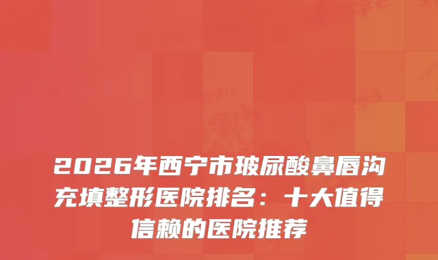 2026年西宁市玻尿酸鼻唇沟充填整形医院排名：十大值得信赖的医院推荐