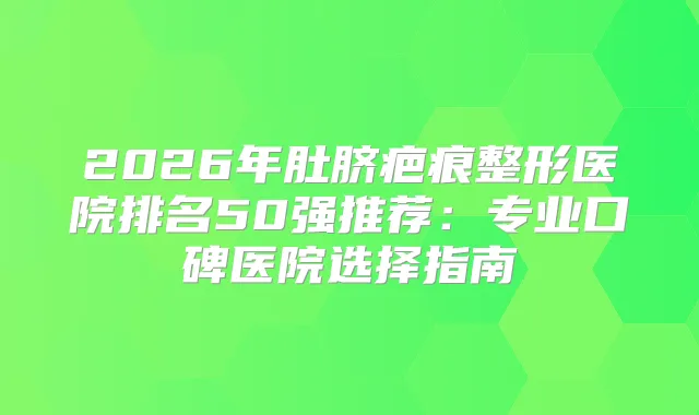 2026年肚脐疤痕整形医院排名50强推荐：专业口碑医院选择指南