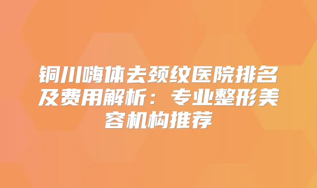 铜川嗨体去颈纹医院排名及费用解析:专业整形美容机构推荐