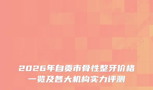 2026年自贡市骨性整牙价格一览及各大机构实力评测