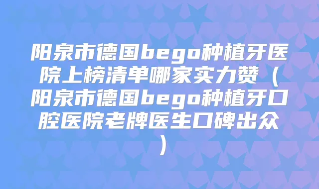 阳泉市德国bego种植牙医院上榜清单哪家实力赞（阳泉市德国bego种植牙口腔医院老牌医生口碑出众）