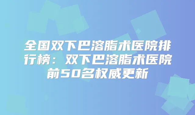 全国双下巴溶脂术医院排行榜:双下巴溶脂术医院前50名更新